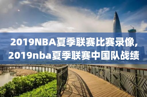 2019NBA夏季联赛比赛录像,2019nba夏季联赛中国队战绩
