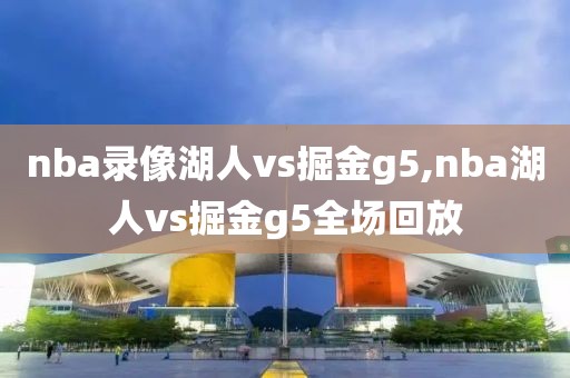 nba录像湖人vs掘金g5,nba湖人vs掘金g5全场回放