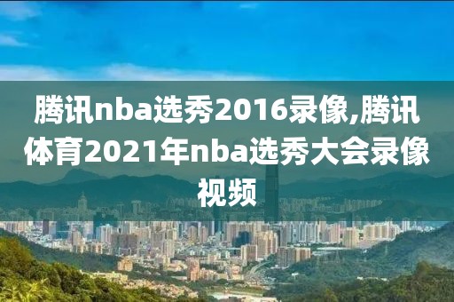 腾讯nba选秀2016录像,腾讯体育2021年nba选秀大会录像视频