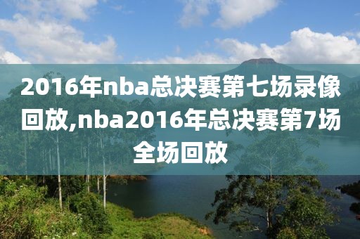 2016年nba总决赛第七场录像回放,nba2016年总决赛第7场全场回放