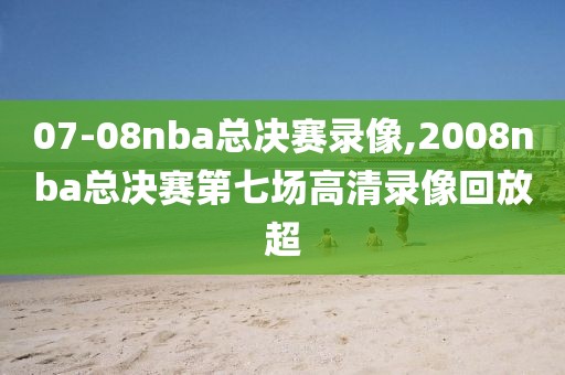 07-08nba总决赛录像,2008nba总决赛第七场高清录像回放超