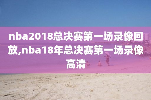 nba2018总决赛第一场录像回放,nba18年总决赛第一场录像高清