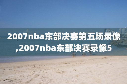 2007nba东部决赛第五场录像,2007nba东部决赛录像5