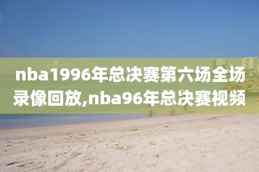 nba1996年总决赛第六场全场录像回放,nba96年总决赛视频