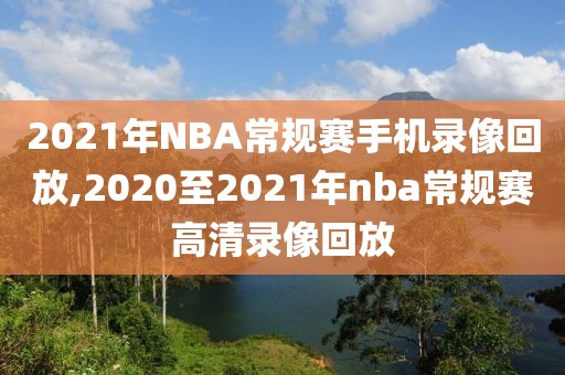 2021年NBA常规赛手机录像回放,2020至2021年nba常规赛高清录像回放