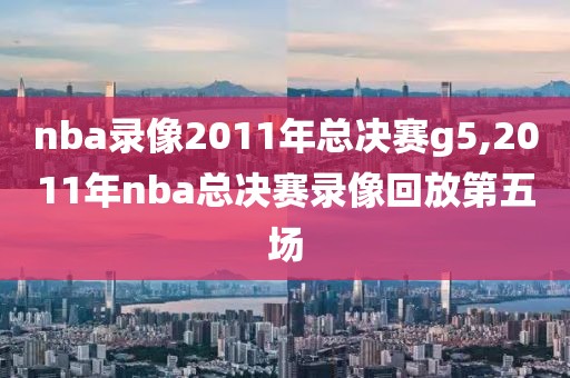 nba录像2011年总决赛g5,2011年nba总决赛录像回放第五场