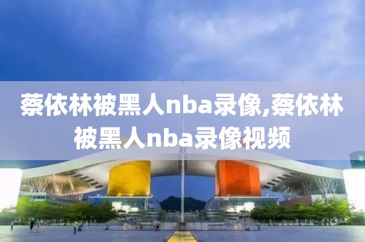 蔡依林被黑人nba录像,蔡依林被黑人nba录像视频