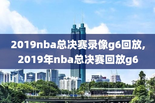 2019nba总决赛录像g6回放,2019年nba总决赛回放g6
