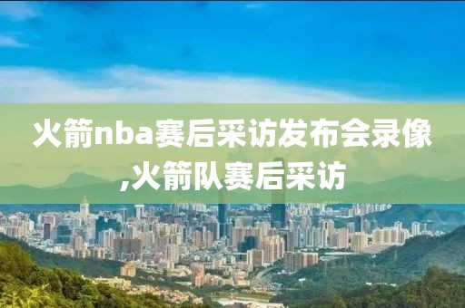 火箭nba赛后采访发布会录像,火箭队赛后采访