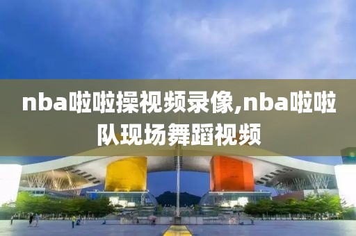 nba啦啦操视频录像,nba啦啦队现场舞蹈视频