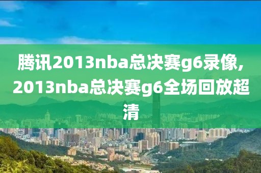 腾讯2013nba总决赛g6录像,2013nba总决赛g6全场回放超清
