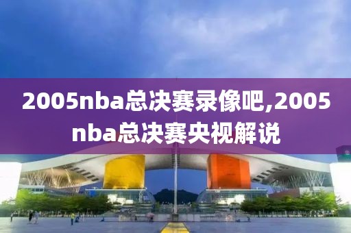 2005nba总决赛录像吧,2005nba总决赛央视解说