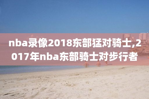 nba录像2018东部猛对骑士,2017年nba东部骑士对步行者