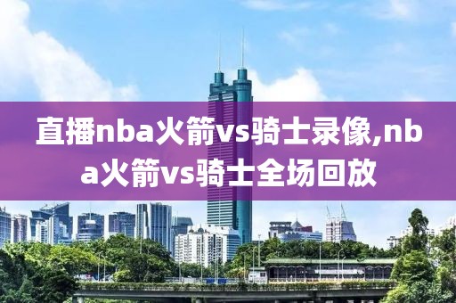直播nba火箭vs骑士录像,nba火箭vs骑士全场回放