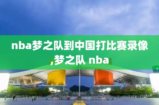 nba梦之队到中国打比赛录像,梦之队 nba