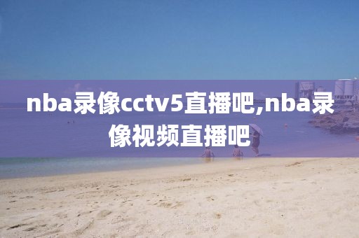 nba录像cctv5直播吧,nba录像视频直播吧