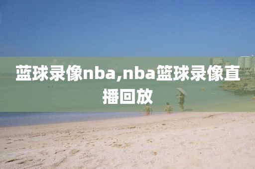 蓝球录像nba,nba篮球录像直播回放