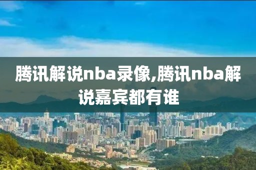腾讯解说nba录像,腾讯nba解说嘉宾都有谁