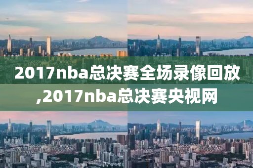 2017nba总决赛全场录像回放,2017nba总决赛央视网