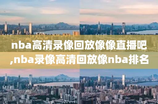 nba高清录像回放像像直播吧,nba录像高清回放像nba排名