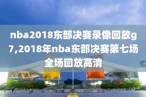nba2018东部决赛录像回放g7,2018年nba东部决赛第七场全场回放高清