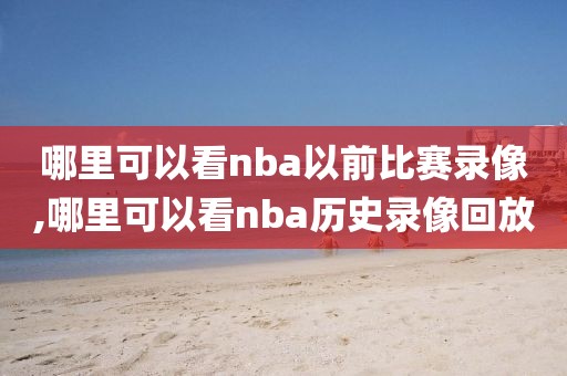 哪里可以看nba以前比赛录像,哪里可以看nba历史录像回放