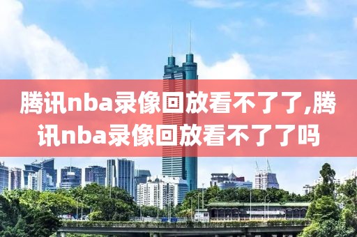 腾讯nba录像回放看不了了,腾讯nba录像回放看不了了吗