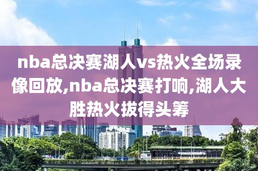 nba总决赛湖人vs热火全场录像回放,nba总决赛打响,湖人大胜热火拔得头筹