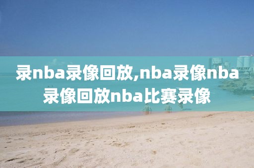 录nba录像回放,nba录像nba录像回放nba比赛录像
