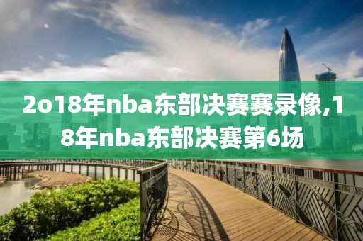 2o18年nba东部决赛赛录像,18年nba东部决赛第6场