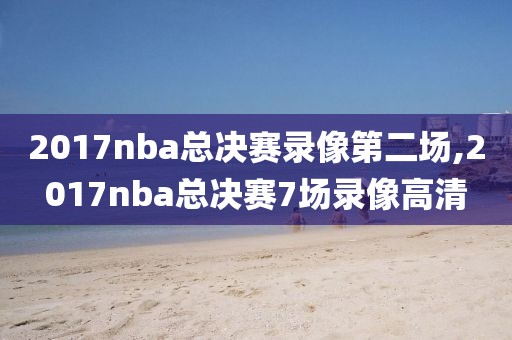 2017nba总决赛录像第二场,2017nba总决赛7场录像高清