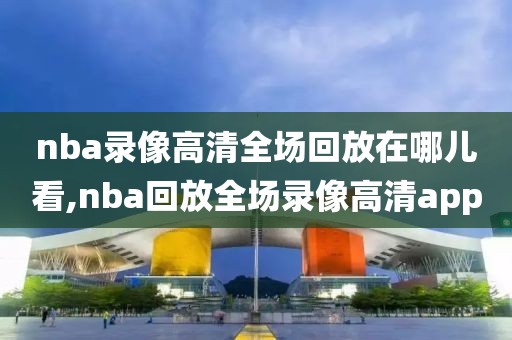 nba录像高清全场回放在哪儿看,nba回放全场录像高清app