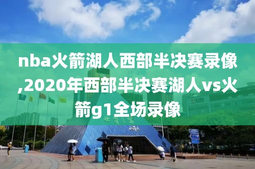 nba火箭湖人西部半决赛录像,2020年西部半决赛湖人vs火箭g1全场录像