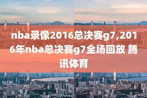 nba录像2016总决赛g7,2016年nba总决赛g7全场回放 腾讯体育