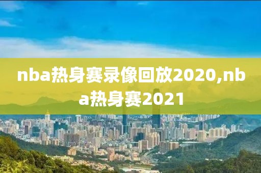 nba热身赛录像回放2020,nba热身赛2021