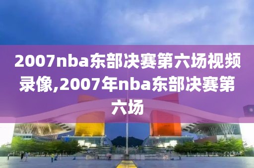 2007nba东部决赛第六场视频录像,2007年nba东部决赛第六场