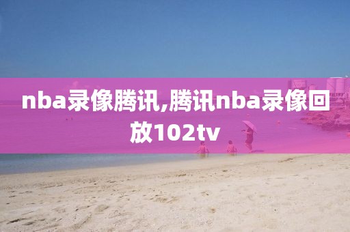 nba录像腾讯,腾讯nba录像回放102tv