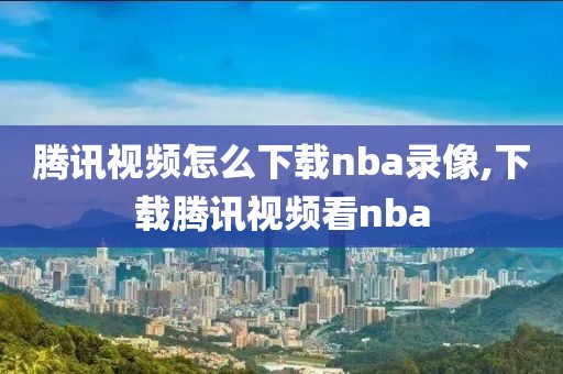 腾讯视频怎么下载nba录像,下载腾讯视频看nba