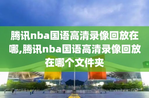 腾讯nba国语高清录像回放在哪,腾讯nba国语高清录像回放在哪个文件夹