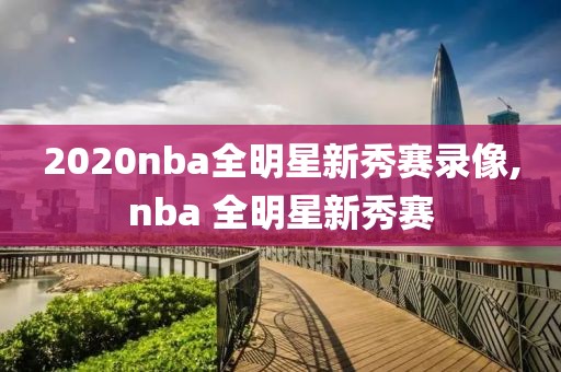 2020nba全明星新秀赛录像,nba 全明星新秀赛