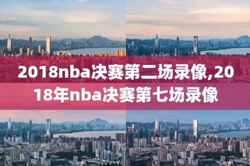 2018nba决赛第二场录像,2018年nba决赛第七场录像