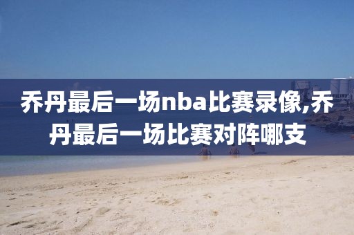 乔丹最后一场nba比赛录像,乔丹最后一场比赛对阵哪支