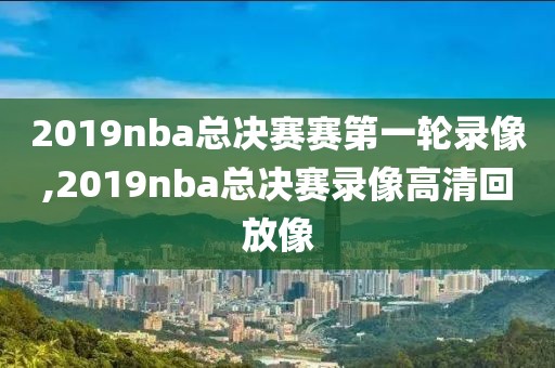 2019nba总决赛赛第一轮录像,2019nba总决赛录像高清回放像