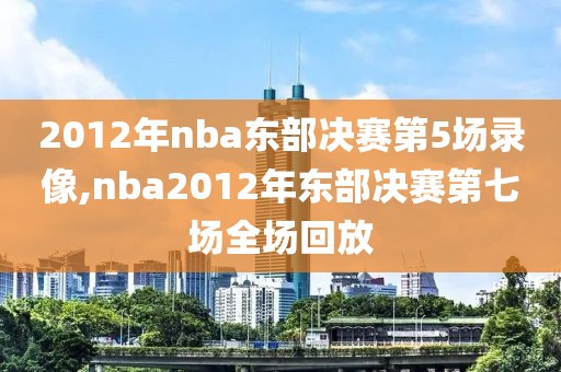 2012年nba东部决赛第5场录像,nba2012年东部决赛第七场全场回放