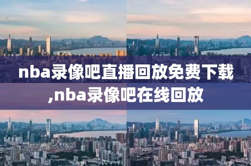 nba录像吧直播回放免费下载,nba录像吧在线回放
