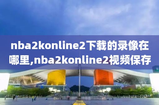 nba2konline2下载的录像在哪里,nba2konline2视频保存