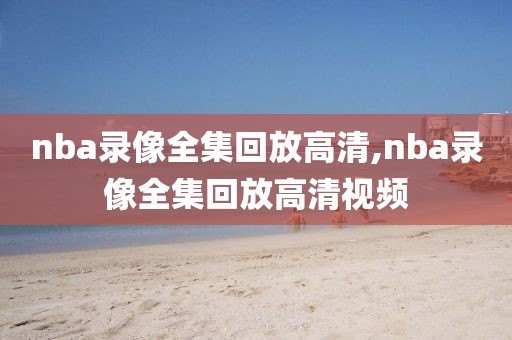 nba录像全集回放高清,nba录像全集回放高清视频