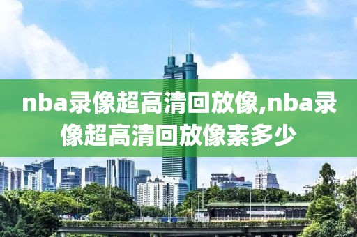 nba录像超高清回放像,nba录像超高清回放像素多少