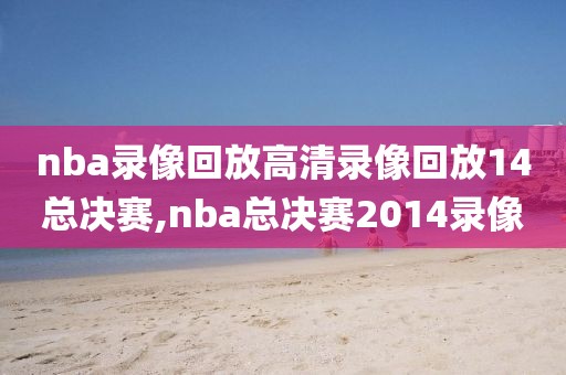 nba录像回放高清录像回放14总决赛,nba总决赛2014录像