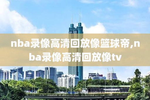 nba录像高清回放像篮球帝,nba录像高清回放像tv